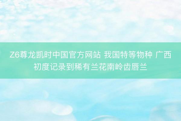 Z6尊龙凯时中国官方网站 我国特等物种 广西初度记录到稀有兰花南岭齿唇兰