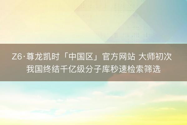 Z6·尊龙凯时「中国区」官方网站 大师初次 我国终结千亿级分子库秒速检索筛选