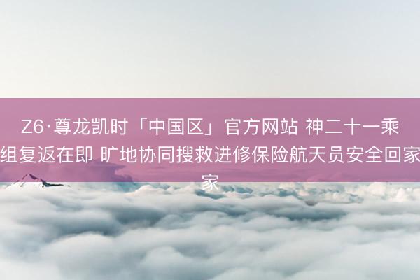 Z6·尊龙凯时「中国区」官方网站 神二十一乘组复返在即 旷地协同搜救进修保险航天员安全回家