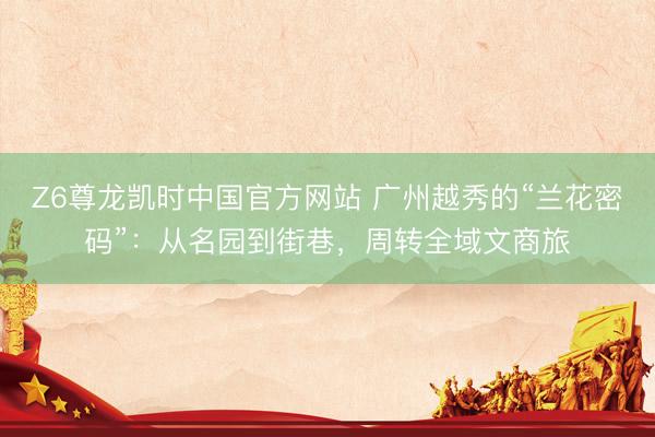 Z6尊龙凯时中国官方网站 广州越秀的“兰花密码”:从名园到街巷,周转全域文商旅