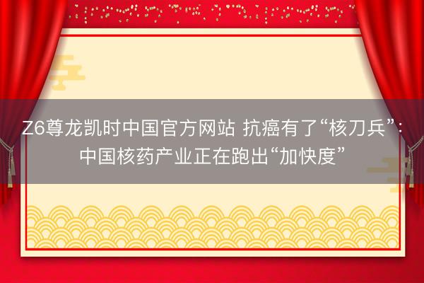 Z6尊龙凯时中国官方网站 抗癌有了“核刀兵”:中国核药产业正在跑出“加快度”
