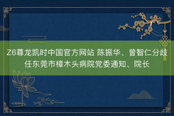 Z6尊龙凯时中国官方网站 陈振华、曾智仁分歧任东莞市樟木头病院党委通知、院长