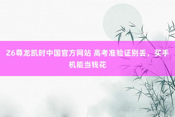 Z6尊龙凯时中国官方网站 高考准验证别丢,买手机能当钱花
