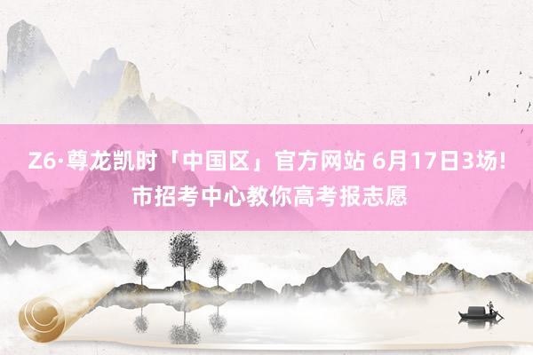 Z6·尊龙凯时「中国区」官方网站 6月17日3场! 市招考中心教你高考报志愿