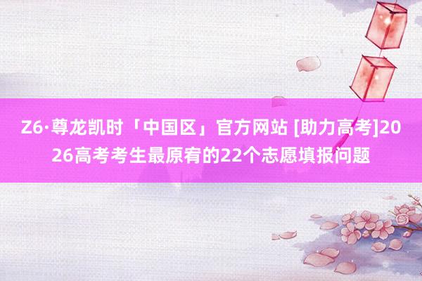 Z6·尊龙凯时「中国区」官方网站 [助力高考]2026高考考生最原宥的22个志愿填报问题