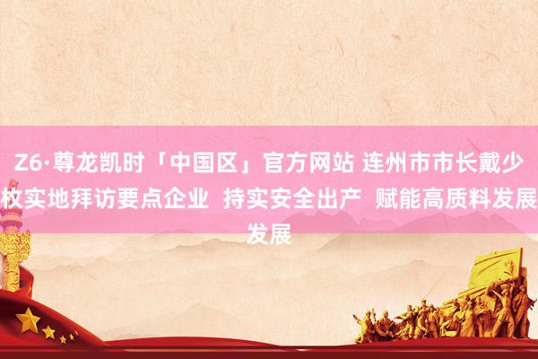 Z6·尊龙凯时「中国区」官方网站 连州市市长戴少枚实地拜访要点企业  持实安全出产  赋能高质料发展