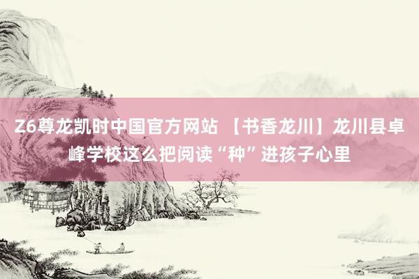 Z6尊龙凯时中国官方网站 【书香龙川】龙川县卓峰学校这么把阅读“种”进孩子心里