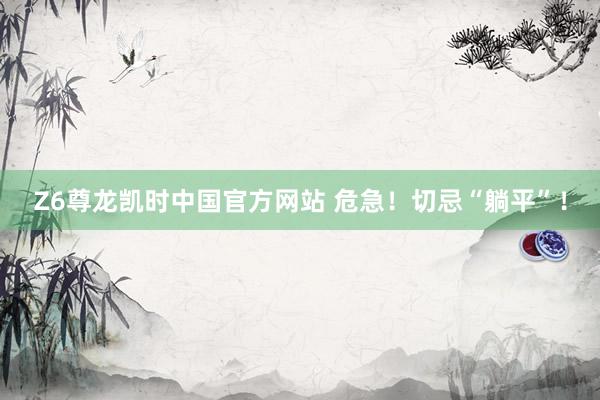Z6尊龙凯时中国官方网站 危急！切忌“躺平”！