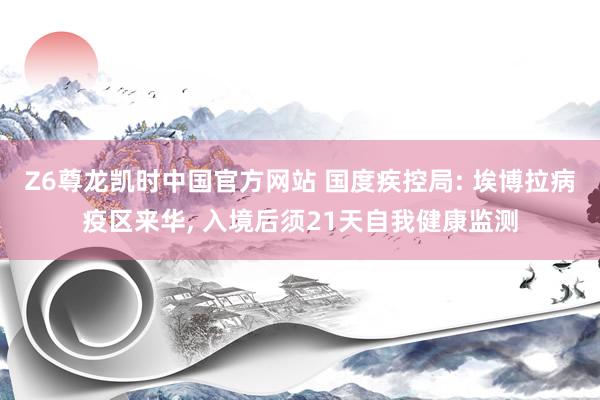 Z6尊龙凯时中国官方网站 国度疾控局: 埃博拉病疫区来华， 入境后须21天自我健康监测