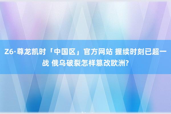 Z6·尊龙凯时「中国区」官方网站 握续时刻已超一战 俄乌破裂怎样篡改欧洲?