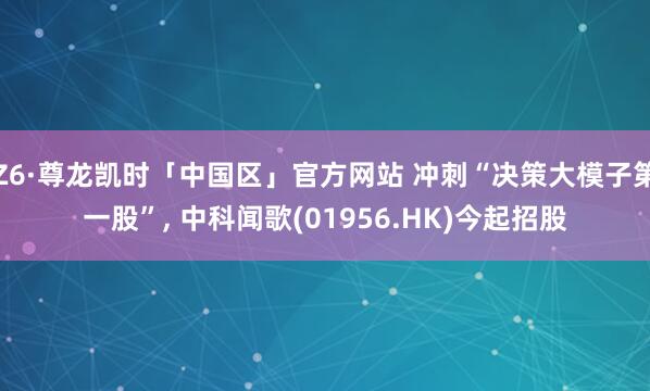 Z6·尊龙凯时「中国区」官方网站 冲刺“决策大模子第一股”， 中科闻歌(01956.HK)今起招股