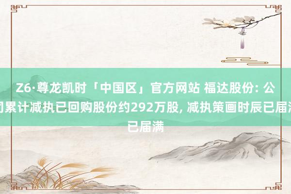 Z6·尊龙凯时「中国区」官方网站 福达股份: 公司累计减执已回购股份约292万股, 减执策画时辰已届满