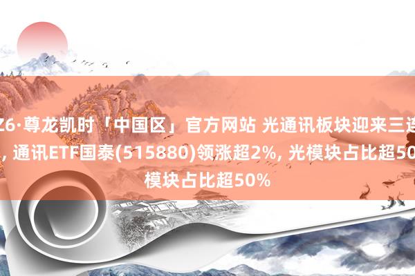 Z6·尊龙凯时「中国区」官方网站 光通讯板块迎来三连阳， 通讯ETF国泰(515880)领涨超2%， 光模块占比超50%