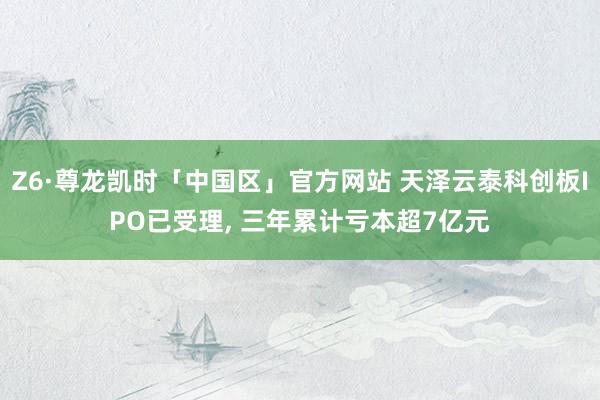 Z6·尊龙凯时「中国区」官方网站 天泽云泰科创板IPO已受理, 三年累计亏本超7亿元