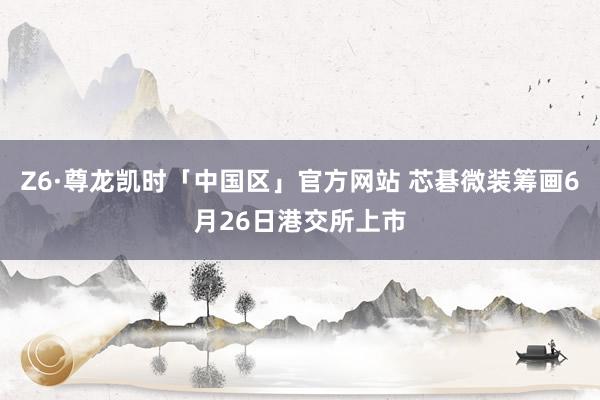Z6·尊龙凯时「中国区」官方网站 芯碁微装筹画6月26日港交所上市