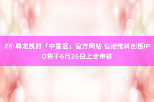 Z6·尊龙凯时「中国区」官方网站 信诺维科创板IPO将于6月26日上会审核