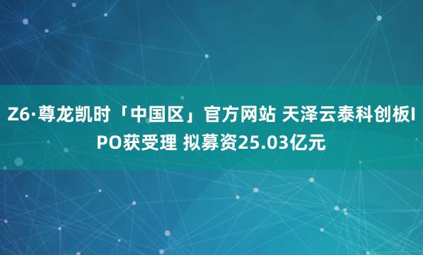 Z6·尊龙凯时「中国区」官方网站 天泽云泰科创板IPO获受理 拟募资25.03亿元