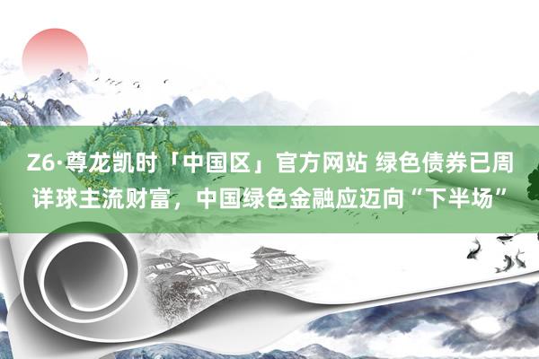 Z6·尊龙凯时「中国区」官方网站 绿色债券已周详球主流财富,中国绿色金融应迈向“下半场”