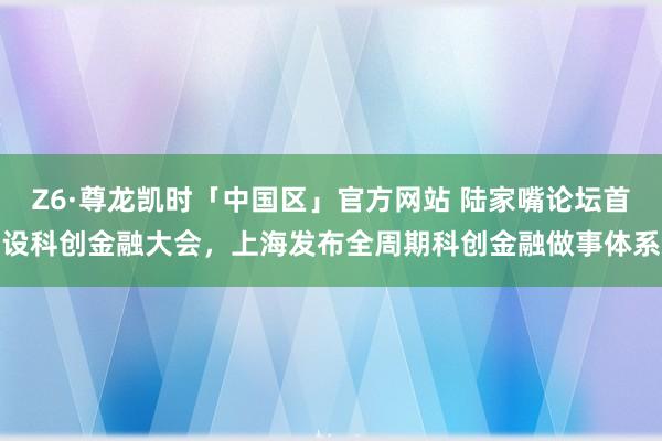 Z6·尊龙凯时「中国区」官方网站 陆家嘴论坛首设科创金融大会，上海发布全周期科创金融做事体系