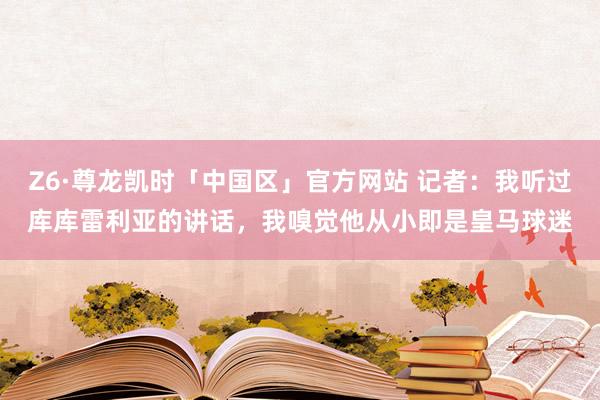 Z6·尊龙凯时「中国区」官方网站 记者:我听过库库雷利亚的讲话,我嗅觉他从小即是皇马球迷