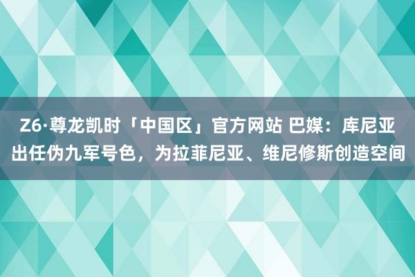 Z6·尊龙凯时「中国区」官方网站 巴媒:库尼亚出任伪九军号色,为拉菲尼亚、维尼修斯创造空间